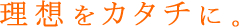 理想をカタチに。